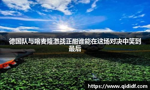 德国队与喀麦隆激战正酣谁能在这场对决中笑到最后
